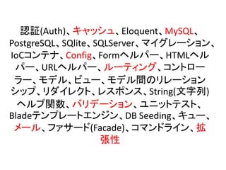 認証(Auth)、キャッシュ、Eloquent、MySQL、
PostgreSQL、SQlite、SQLServer、マイグレーション、
IoCコンテナ、Config、Formヘルパー、HTMLヘル
パー、URLヘルパー、ルーティング、コントロー
ラー、モデル、ビュー、モデル間のリレーション
シップ、リダイレクト、レスポンス、String(文字列)
ヘルプ関数、バリデーション、ユニットテスト、
Bladeテンプレートエンジン、DB Seeding、キュー、
メール、ファサード(Facade)、コマンドライン、拡
張性
 