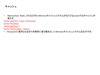 キャッシュ
• Memcached、Redis、APCなどのIn-MemoryキャッシュシステムがなくてもLaravelではキャッシュが
使える
Cache::put('key', 'value', $minutes);
Cache::has('key')
Cache::get('key');
Cache::forever('key', 'value');
• Filesystemに保存となるので本格的に使う場合は、In-Memoryキャッシュシステムをおすすめ
 