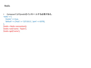 Redis
• Composerによりpredisをインストールする必要がある。
'redis' => [
'cluster' => true,
'default' => ['host' => '127.0.0.1', 'port' => 6379],
],
$redis = Redis::connection();
$redis->set('name', 'Taylor');
$redis->get('name');
 