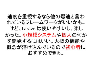 速度を重視するなら他の爆速と言わ
れているフレームワークがいいかも…
けど、Laravelは使いやすいし、楽し
かった。小規模システムや個人の何か
を開発するにはいい。大概の機能や
概念が溶け込んでいるので初心者に
おすすめできる。
 