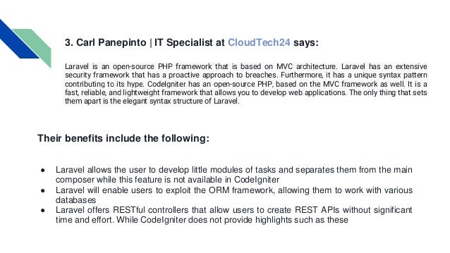 3. Carl Panepinto | IT Specialist at CloudTech24 says: Laravel is an open-source PHP framework that is based on MVC architecture. Laravel has an extensive security framework that has a proactive approach to breaches. Furthermore, it has a unique syntax pattern contributing to its hype. CodeIgniter has an open-source PHP, based on the MVC framework as well. It is a fast, reliable, and lightweight framework that allows you to develop web applications. The only thing that sets them apart is the elegant syntax structure of Laravel. Their benefits include the following: ● Laravel allows the user to develop little modules of tasks and separates them from the main composer while this feature is not available in CodeIgniter ● Laravel will enable users to exploit the ORM framework, allowing them to work with various databases ● Laravel offers RESTful controllers that allow users to create REST APIs without significant time and effort. While CodeIgniter does not provide highlights such as these 