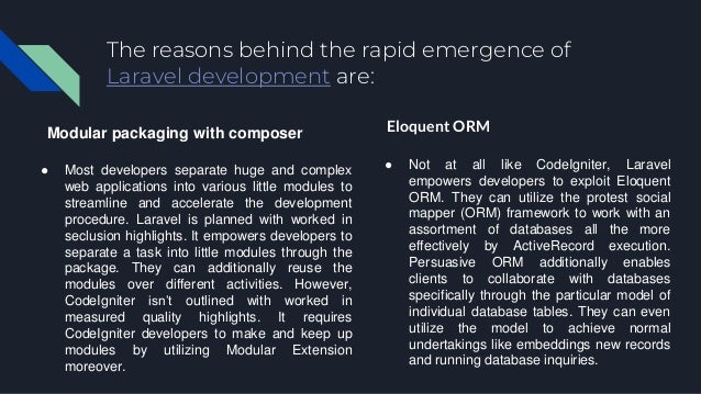 The reasons behind the rapid emergence of Laravel development are: Modular packaging with composer ● Most developers separate huge and complex web applications into various little modules to streamline and accelerate the development procedure. Laravel is planned with worked in seclusion highlights. It empowers developers to separate a task into little modules through the package. They can additionally reuse the modules over different activities. However, CodeIgniter isn’t outlined with worked in measured quality highlights. It requires CodeIgniter developers to make and keep up modules by utilizing Modular Extension moreover. Eloquent ORM ● Not at all like CodeIgniter, Laravel empowers developers to exploit Eloquent ORM. They can utilize the protest social mapper (ORM) framework to work with an assortment of databases all the more effectively by ActiveRecord execution. Persuasive ORM additionally enables clients to collaborate with databases specifically through the particular model of individual database tables. They can even utilize the model to achieve normal undertakings like embeddings new records and running database inquiries. 