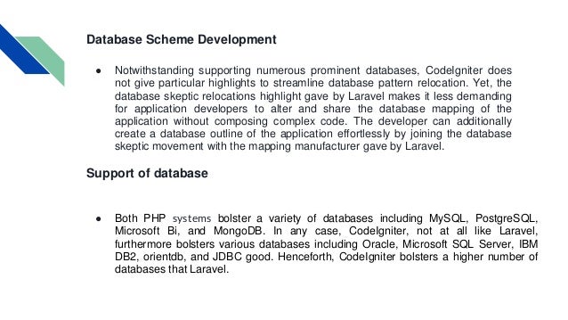 Database Scheme Development ● Notwithstanding supporting numerous prominent databases, CodeIgniter does not give particular highlights to streamline database pattern relocation. Yet, the database skeptic relocations highlight gave by Laravel makes it less demanding for application developers to alter and share the database mapping of the application without composing complex code. The developer can additionally create a database outline of the application effortlessly by joining the database skeptic movement with the mapping manufacturer gave by Laravel. Support of database ● Both PHP systems bolster a variety of databases including MySQL, PostgreSQL, Microsoft Bi, and MongoDB. In any case, CodeIgniter, not at all like Laravel, furthermore bolsters various databases including Oracle, Microsoft SQL Server, IBM DB2, orientdb, and JDBC good. Henceforth, CodeIgniter bolsters a higher number of databases that Laravel. 