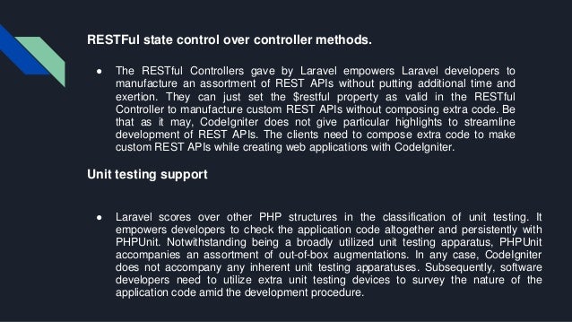 RESTFul state control over controller methods. ● The RESTful Controllers gave by Laravel empowers Laravel developers to manufacture an assortment of REST APIs without putting additional time and exertion. They can just set the $restful property as valid in the RESTful Controller to manufacture custom REST APIs without composing extra code. Be that as it may, CodeIgniter does not give particular highlights to streamline development of REST APIs. The clients need to compose extra code to make custom REST APIs while creating web applications with CodeIgniter. Unit testing support ● Laravel scores over other PHP structures in the classification of unit testing. It empowers developers to check the application code altogether and persistently with PHPUnit. Notwithstanding being a broadly utilized unit testing apparatus, PHPUnit accompanies an assortment of out-of-box augmentations. In any case, CodeIgniter does not accompany any inherent unit testing apparatuses. Subsequently, software developers need to utilize extra unit testing devices to survey the nature of the application code amid the development procedure. 