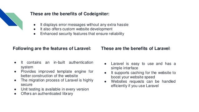 These are the benefits of Codeigniter: ● It displays error messages without any extra hassle ● It also offers custom website development ● Enhanced security features that ensure reliability Following are the features of Laravel: ● It contains an in-built authentication system ● Provides improved template engine for better construction of the website ● The migration process of Laravel is highly secure ● Unit testing is available in every version ● Offers an authenticated library These are the benefits of Laravel: ● Laravel is easy to use and has a simple interface ● It supports caching for the website to boost your website speed ● Websites requests can be handled efficiently if you use Laravel 