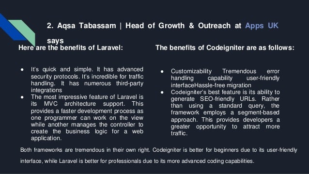 2. Aqsa Tabassam | Head of Growth & Outreach at Apps UK says Here are the benefits of Laravel: ● It’s quick and simple. It has advanced security protocols. It’s incredible for traffic handling. It has numerous third-party integrations ● The most impressive feature of Laravel is its MVC architecture support. This provides a faster development process as one programmer can work on the view while another manages the controller to create the business logic for a web application. The benefits of Codeigniter are as follows: ● Customizability Tremendous error handling capability user-friendly interfaceHassle-free migration ● Codeigniter’s best feature is its ability to generate SEO-friendly URLs. Rather than using a standard query, the framework employs a segment-based approach. This provides developers a greater opportunity to attract more traffic. Both frameworks are tremendous in their own right. Codeigniter is better for beginners due to its user-friendly interface, while Laravel is better for professionals due to its more advanced coding capabilities. 