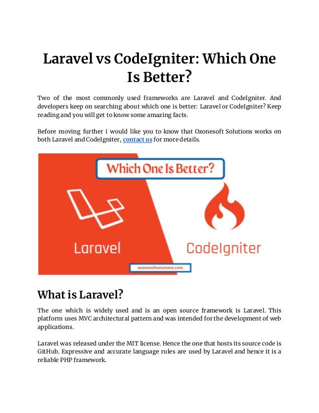 Laravel vs CodeIgniter: Which One
Is Better?
Two of the most commonly used frameworks are Laravel and CodeIgniter. And
developers keep on searching about which one is better: Laravel or CodeIgniter? Keep
reading and you will get to know some amazing facts.
Before moving further i would like you to know that Ozonesoft Solutions works on
both Laravel and CodeIgniter, contact us for more details.
What is Laravel?
The one which is widely used and is an open source framework is Laravel. This
platform uses MVC architectural pattern and was intended for the development of web
applications.
Laravel was released under the MIT license. Hence the one that hosts its source code is
GitHub. Expressive and accurate language rules are used by Laravel and hence it is a
reliable PHP framework.
 