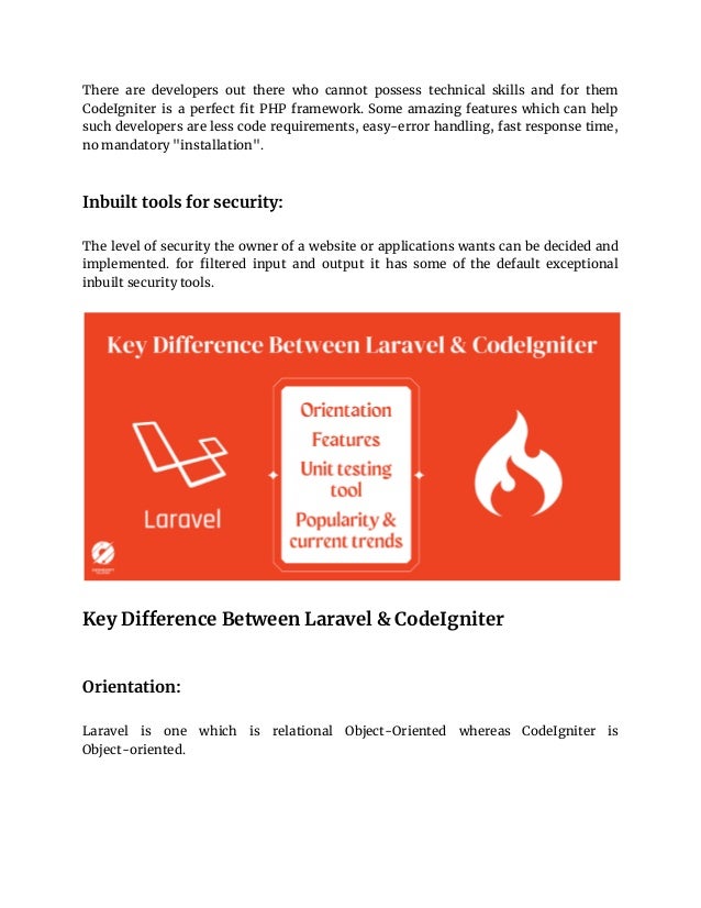 There are developers out there who cannot possess technical skills and for them
CodeIgniter is a perfect fit PHP framework. Some amazing features which can help
such developers are less code requirements, easy-error handling, fast response time,
no mandatory "installation".
Inbuilt tools for security:
The level of security the owner of a website or applications wants can be decided and
implemented. for filtered input and output it has some of the default exceptional
inbuilt security tools.
Key Difference Between Laravel & CodeIgniter
Orientation:
Laravel is one which is relational Object-Oriented whereas CodeIgniter is
Object-oriented.
 