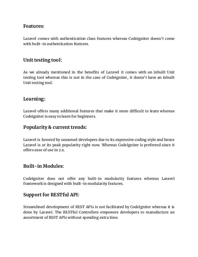 Features:
Laravel comes with authentication class features whereas Codeigniter doesn’t come
with built-in authentication features.
Unit testing tool:
As we already mentioned in the benefits of Laravel it comes with an inbuilt Unit
testing tool whereas this is not in the case of Codeigniter, it doesn’t have an inbuilt
Unit testing tool.
Learning:
Laravel offers many additional features that make it more difficult to learn whereas
Codeigniter is easy to learn for beginners.
Popularity & current trends:
Laravel is favored by seasoned developers due to its expressive coding style and hence
Laravel is at its peak popularity right now. Whereas CodeIgniter is preferred since it
offers ease of use in 2.x.
Built-in Modules:
CodeIgniter does not offer any built-in modularity features whereas Laravel
framework is designed with built-in modularity features.
Support for RESTful API:
Streamlined development of REST APIs is not facilitated by CodeIgniter whereas it is
done by Laravel. The RESTful Controllers empowers developers to manufacture an
assortment of REST APIs without spending extra time.
 