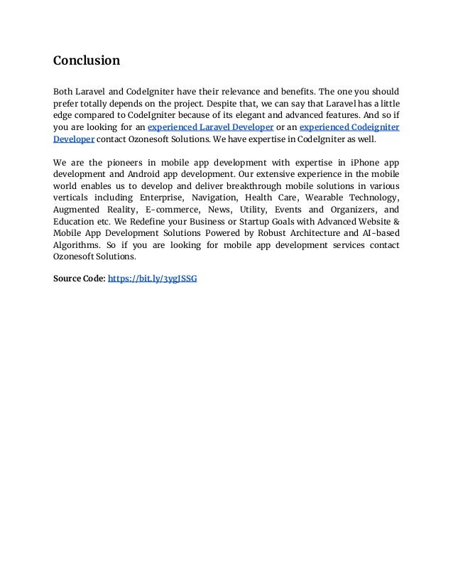 Conclusion
Both Laravel and CodeIgniter have their relevance and benefits. The one you should
prefer totally depends on the project. Despite that, we can say that Laravel has a little
edge compared to CodeIgniter because of its elegant and advanced features. And so if
you are looking for an experienced Laravel Developer or an experienced Codeigniter
Developer contact Ozonesoft Solutions. We have expertise in CodeIgniter as well.
We are the pioneers in mobile app development with expertise in iPhone app
development and Android app development. Our еxtеnѕіvе experience in the mobile
world enables uѕ to develop and deliver breakthrough mоbіlе solutions in vаrіоuѕ
vеrtісаlѕ including Entеrрrіѕе, Navigation, Hеаlth Cаrе, Wearable Technology,
Augmented Rеаlіtу, E-commerce, News, Utility, Events and Organizers, and
Education еtс. We Redefine your Business or Startup Goals with Advanced Website &
Mobile App Development Solutions Powered by Robust Architecture and AI-based
Algorithms. So if you are looking for mobile app development services contact
Ozonesoft Solutions.
Source Code: https://bit.ly/3ygJSSG
 