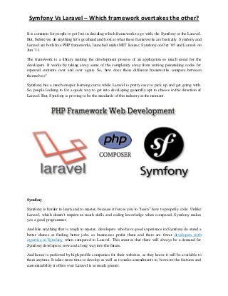 Symfony Vs Laravel – Which framework overtakes the other?
It is common for people to get lost in deciding which framework to go with, the Symfony or the Laravel.
But, before we do anything let’s go ahead and look at what these frameworks are basically. Symfony and
Laravel are both free PHP frameworks, launched under MIT license; Symfony on Oct ’05 and Laravel on
Jun ’11.
The framework is a library making the development process of an application so much easier for the
developers. It works by taking away some of the complexity away from writing painstaking codes for
repeated contents over and over again. So, how does these different frameworks compare between
themselves?
Symfony has a much steeper learning curve while Laravel is pretty easy to pick up and get going with.
So, people looking to for a quick way to get into developing generally opt to choose in the direction of
Laravel. But, Symfony is proving to be the standards of this industry at the moment.
Symfony
Symfony is harder to learn and to master, because it forces you to “learn” how to properly code. Unlike
Laravel, which doesn’t require as much skills and coding knowledge when compared, Symfony makes
you a good programmer.
And like anything that is tough to master, developers who have good experience in Symfony do stand a
better chance at finding better jobs, as businesses prefer them and there are fewer developers with
expertise in Symfony when compared to Laravel. This ensures that there will always be a demand for
Symfony developers; now and a long way into the future.
And hence is preferred by high profile companies for their websites, as they know it will be available to
them anytime. It takes more time to develop as well as to make amendments to, however the features and
customizability it offers over Laravel is so much greater.
 