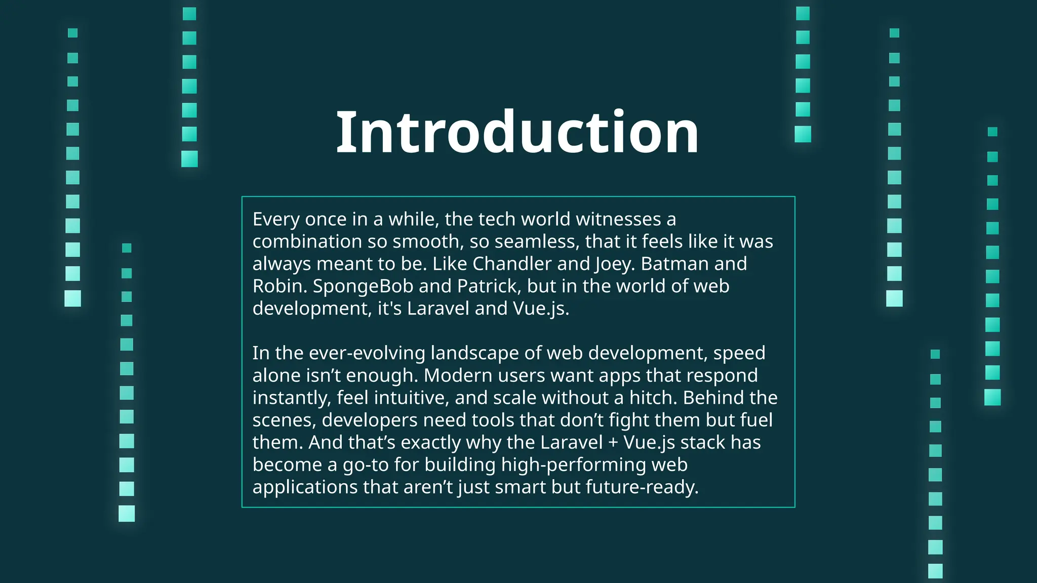 Introduction Every once in a while, the tech world witnesses a combination so smooth, so seamless, that it feels like it was always meant to be. Like Chandler and Joey. Batman and Robin. SpongeBob and Patrick, but in the world of web development, it's Laravel and Vue.js. In the ever-evolving landscape of web development, speed alone isn’t enough. Modern users want apps that respond instantly, feel intuitive, and scale without a hitch. Behind the scenes, developers need tools that don’t fight them but fuel them. And that’s exactly why the Laravel + Vue.js stack has become a go-to for building high-performing web applications that aren’t just smart but future-ready. 