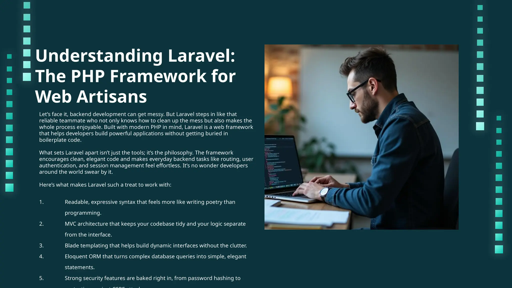 Understanding Laravel: The PHP Framework for Web Artisans Let’s face it, backend development can get messy. But Laravel steps in like that reliable teammate who not only knows how to clean up the mess but also makes the whole process enjoyable. Built with modern PHP in mind, Laravel is a web framework that helps developers build powerful applications without getting buried in boilerplate code. What sets Laravel apart isn’t just the tools; it’s the philosophy. The framework encourages clean, elegant code and makes everyday backend tasks like routing, user authentication, and session management feel effortless. It’s no wonder developers around the world swear by it. Here’s what makes Laravel such a treat to work with: 1. Readable, expressive syntax that feels more like writing poetry than programming. 2. MVC architecture that keeps your codebase tidy and your logic separate from the interface. 3. Blade templating that helps build dynamic interfaces without the clutter. 4. Eloquent ORM that turns complex database queries into simple, elegant statements. 5. Strong security features are baked right in, from password hashing to 