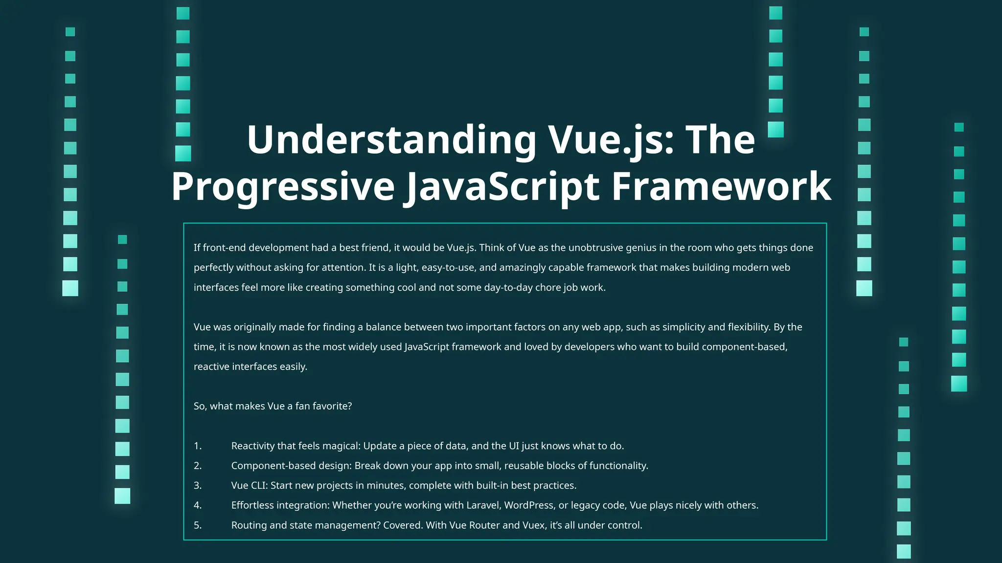 Understanding Vue.js: The Progressive JavaScript Framework If front-end development had a best friend, it would be Vue.js. Think of Vue as the unobtrusive genius in the room who gets things done perfectly without asking for attention. It is a light, easy-to-use, and amazingly capable framework that makes building modern web interfaces feel more like creating something cool and not some day-to-day chore job work. Vue was originally made for finding a balance between two important factors on any web app, such as simplicity and flexibility. By the time, it is now known as the most widely used JavaScript framework and loved by developers who want to build component-based, reactive interfaces easily. So, what makes Vue a fan favorite? 1. Reactivity that feels magical: Update a piece of data, and the UI just knows what to do. 2. Component-based design: Break down your app into small, reusable blocks of functionality. 3. Vue CLI: Start new projects in minutes, complete with built-in best practices. 4. Effortless integration: Whether you’re working with Laravel, WordPress, or legacy code, Vue plays nicely with others. 5. Routing and state management? Covered. With Vue Router and Vuex, it’s all under control. 