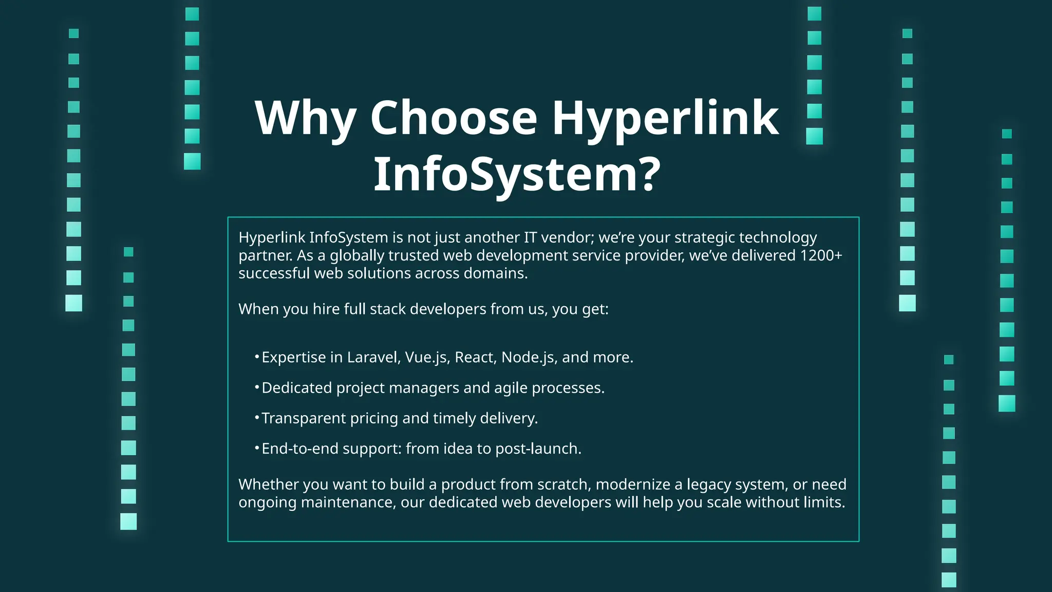 Why Choose Hyperlink InfoSystem? Hyperlink InfoSystem is not just another IT vendor; we’re your strategic technology partner. As a globally trusted web development service provider, we’ve delivered 1200+ successful web solutions across domains. When you hire full stack developers from us, you get: •Expertise in Laravel, Vue.js, React, Node.js, and more. •Dedicated project managers and agile processes. •Transparent pricing and timely delivery. •End-to-end support: from idea to post-launch. Whether you want to build a product from scratch, modernize a legacy system, or need ongoing maintenance, our dedicated web developers will help you scale without limits. 