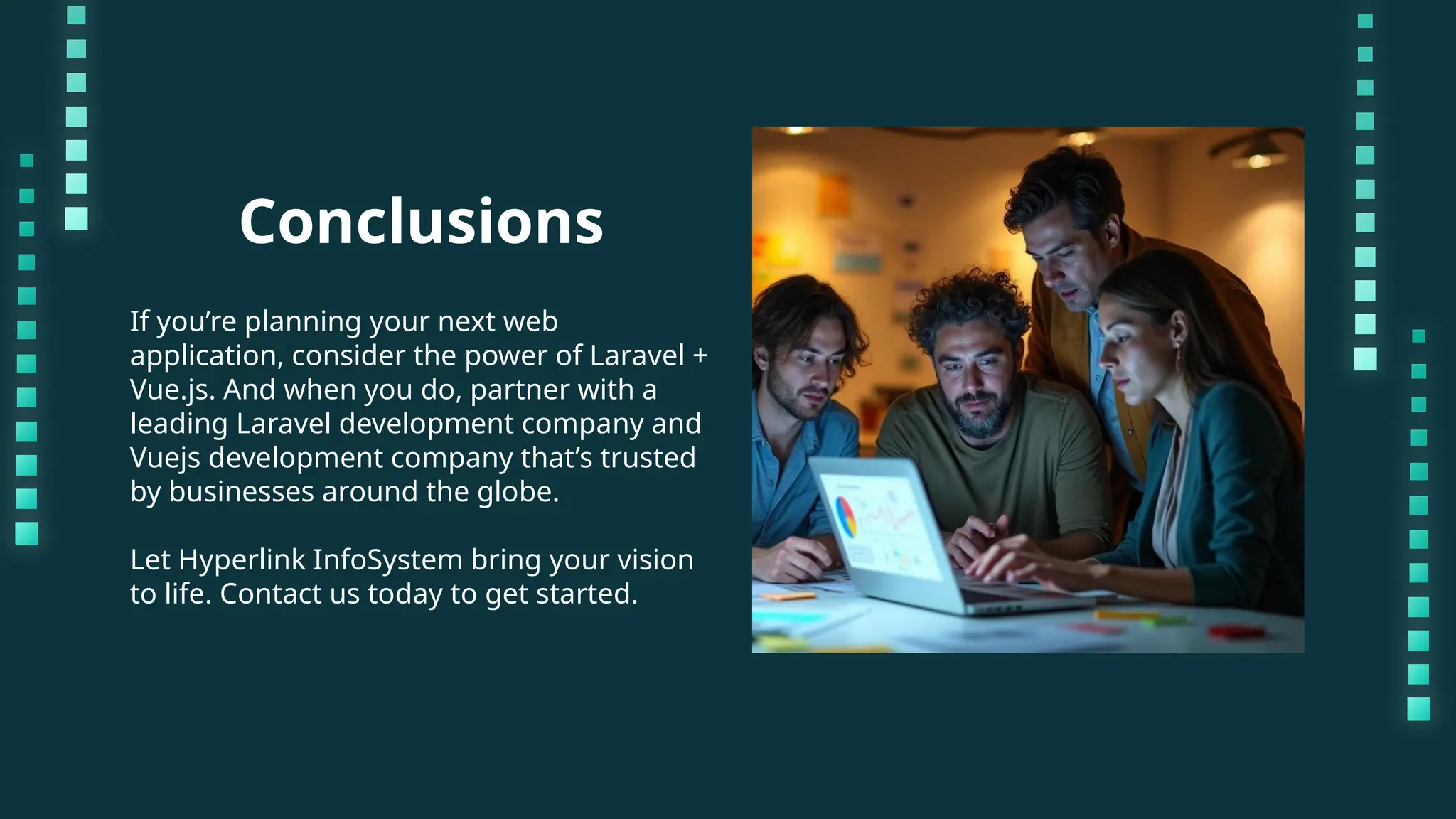 Conclusions If you’re planning your next web application, consider the power of Laravel + Vue.js. And when you do, partner with a leading Laravel development company and Vuejs development company that’s trusted by businesses around the globe. Let Hyperlink InfoSystem bring your vision to life. Contact us today to get started. 