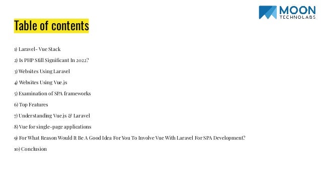 Table of contents 1) Laravel- Vue Stack 2) Is PHP Still Signiﬁcant In 2022? 3) Websites Using Laravel 4) Websites Using Vue.js 5) Examination of SPA frameworks 6) Top Features 7) Understanding Vue.js & Laravel 8) Vue for single-page applications 9) For What Reason Would It Be A Good Idea For You To Involve Vue With Laravel For SPA Development? 10) Conclusion 