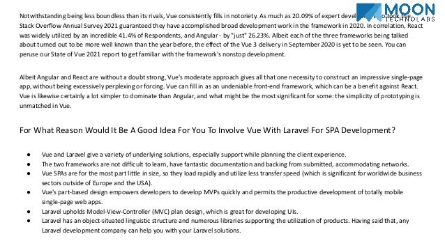 Notwithstanding being less boundless than its rivals, Vue consistently fills in notoriety. As much as 20.09% of expert developers who took the Stack Overflow Annual Survey 2021 guaranteed they have accomplished broad development work in the framework in 2020. In correlation, React was widely utilized by an incredible 41.4% of Respondents, and Angular - by "just" 26.23%. Albeit each of the three frameworks being talked about turned out to be more well known than the year before, the effect of the Vue 3 delivery in September 2020 is yet to be seen. You can peruse our State of Vue 2021 report to get familiar with the framework's nonstop development. Albeit Angular and React are without a doubt strong, Vue's moderate approach gives all that one necessity to construct an impressive single-page app, without being excessively perplexing or forcing. Vue can fill in as an undeniable front-end framework, which can be a benefit against React. Vue is likewise certainly a lot simpler to dominate than Angular, and what might be the most significant for some: the simplicity of prototyping is unmatched in Vue. For What Reason Would It Be A Good Idea For You To Involve Vue With Laravel For SPA Development? ● Vue and Laravel give a variety of underlying solutions, especially support while planning the client experience. ● The two frameworks are not difficult to learn, have fantastic documentation and backing from submitted, accommodating networks. ● Vue SPAs are for the most part little in size, so they load rapidly and utilize less transfer speed (which is significant for worldwide business sectors outside of Europe and the USA). ● Vue's part-based design empowers developers to develop MVPs quickly and permits the productive development of totally mobile single-page web apps. ● Laravel upholds Model-View-Controller (MVC) plan design, which is great for developing UIs. ● Laravel has an object-situated linguistic structure and numerous libraries supporting the utilization of products. Having said that, any Laravel development company can help you with your Laravel solutions. 