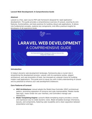 Laravel Web Development: A Comprehensive Guide
Abstract
Laravel is a free, open-source PHP web framework designed for rapid application
development. This guide provides a comprehensive overview of Laravel, covering its core
features, functionalities, and best practices for building robust web applications. It delves
into fundamental concepts, explores key components, and offers practical insights for
developers of all experience levels.
Introduction
In today's dynamic web development landscape, frameworks play a crucial role in
streamlining the development process. Laravel, with its expressive syntax, elegant
architecture, and vast ecosystem of tools, has emerged as a popular choice for building
modern web applications. This guide aims to equip you with a solid understanding of Laravel
and its potential to enhance your web development endeavors.
Core Features of Laravel
● MVC Architecture: Laravel adopts the Model-View-Controller (MVC) architectural
pattern, promoting separation of concerns and code maintainability. Models handle
data logic, Views render the user interface, and Controllers manage user
interactions.
● Blade Templating Engine: Laravel's Blade templating engine provides a concise
and expressive way to create dynamic views. Blade templates leverage inheritance,
layouts, and components, fostering code reusability and a clean separation between
presentation and logic.
 