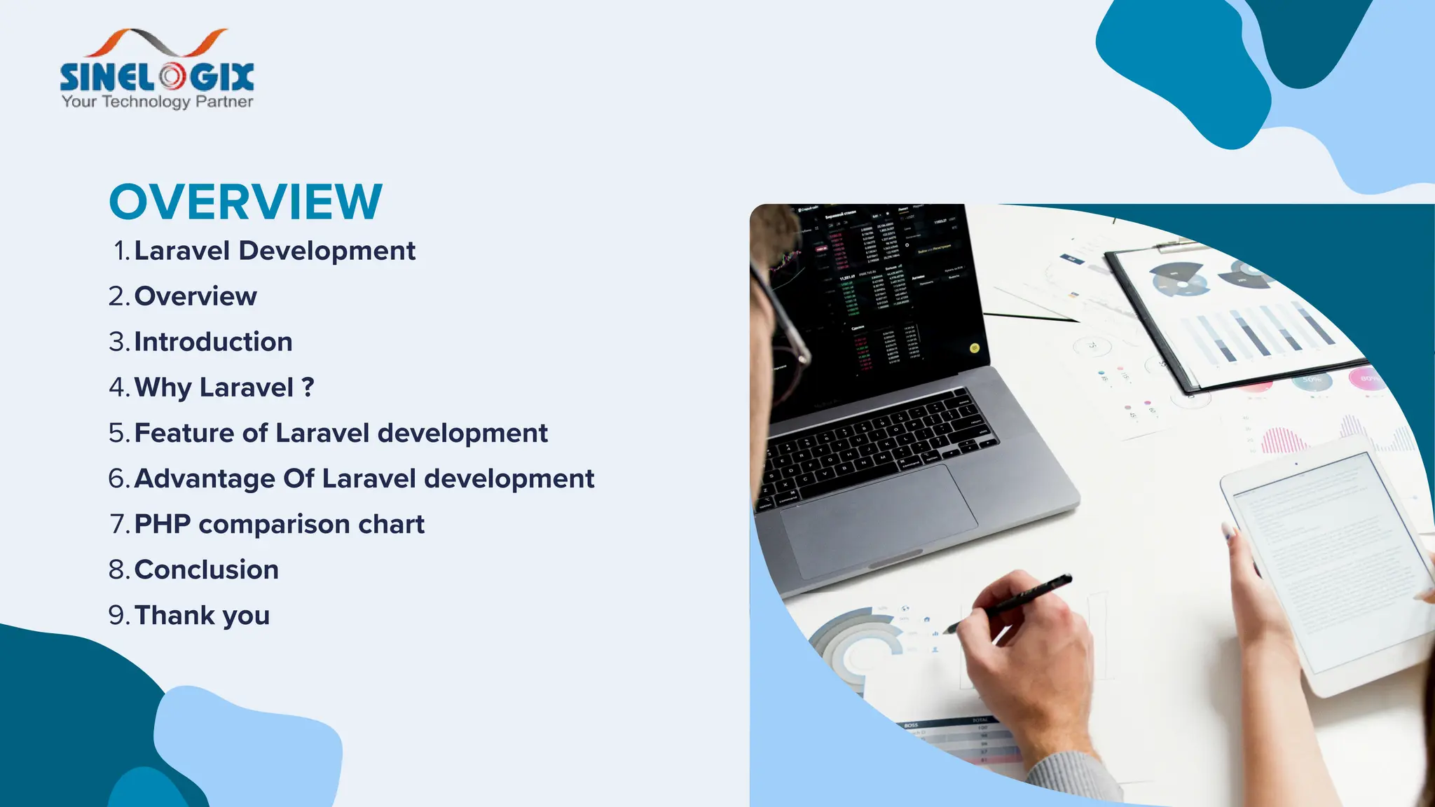 OVERVIEW
Laravel Development
1.
Overview
2.
Introduction
3.
Why Laravel ?
4.
Feature of Laravel development
5.
Advantage Of Laravel development
6.
PHP comparison chart
7.
Conclusion
8.
Thank you
9.
 