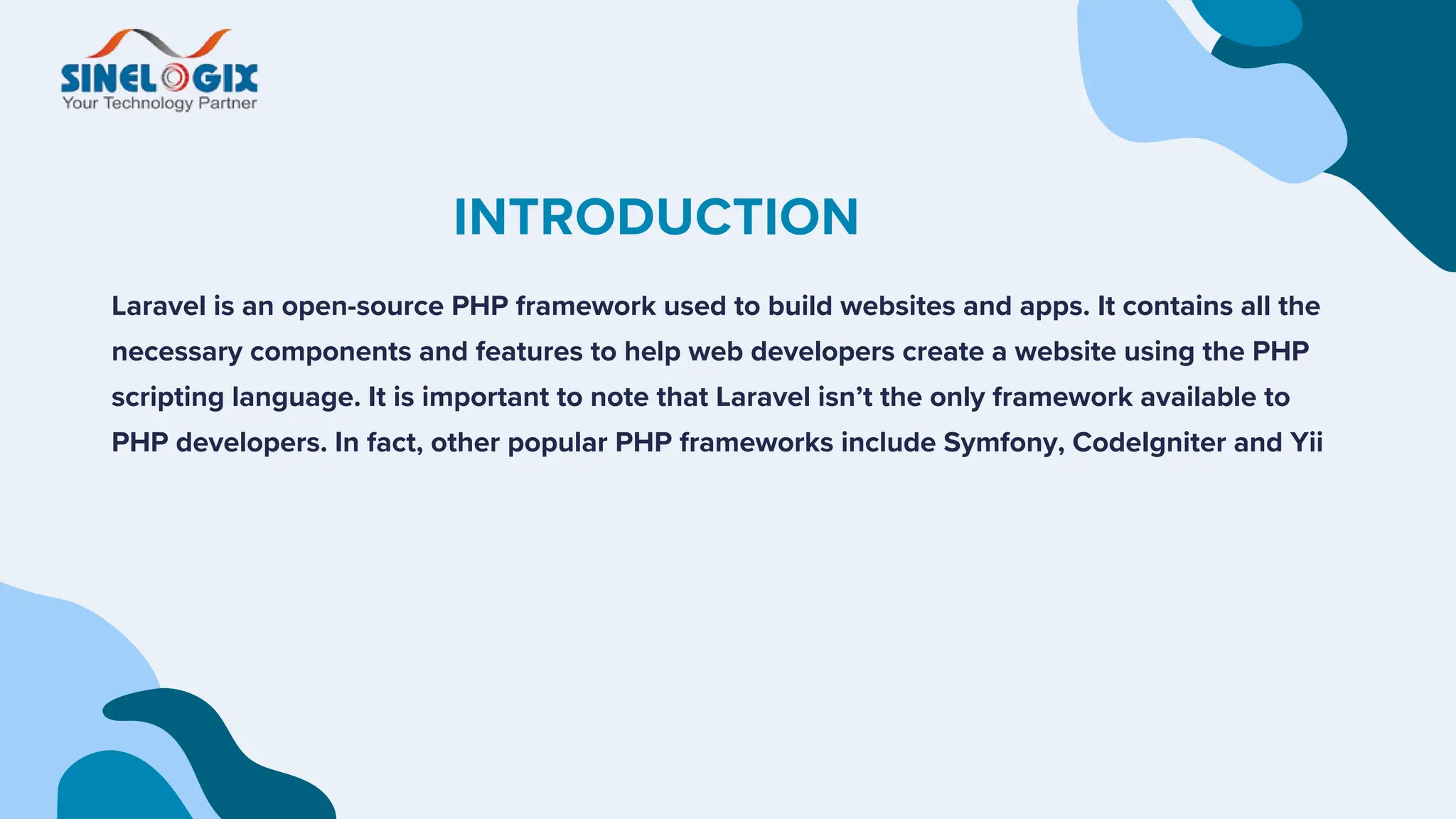 INTRODUCTION
Laravel is an open-source PHP framework used to build websites and apps. It contains all the
necessary components and features to help web developers create a website using the PHP
scripting language. It is important to note that Laravel isn’t the only framework available to
PHP developers. In fact, other popular PHP frameworks include Symfony, CodeIgniter and Yii
 