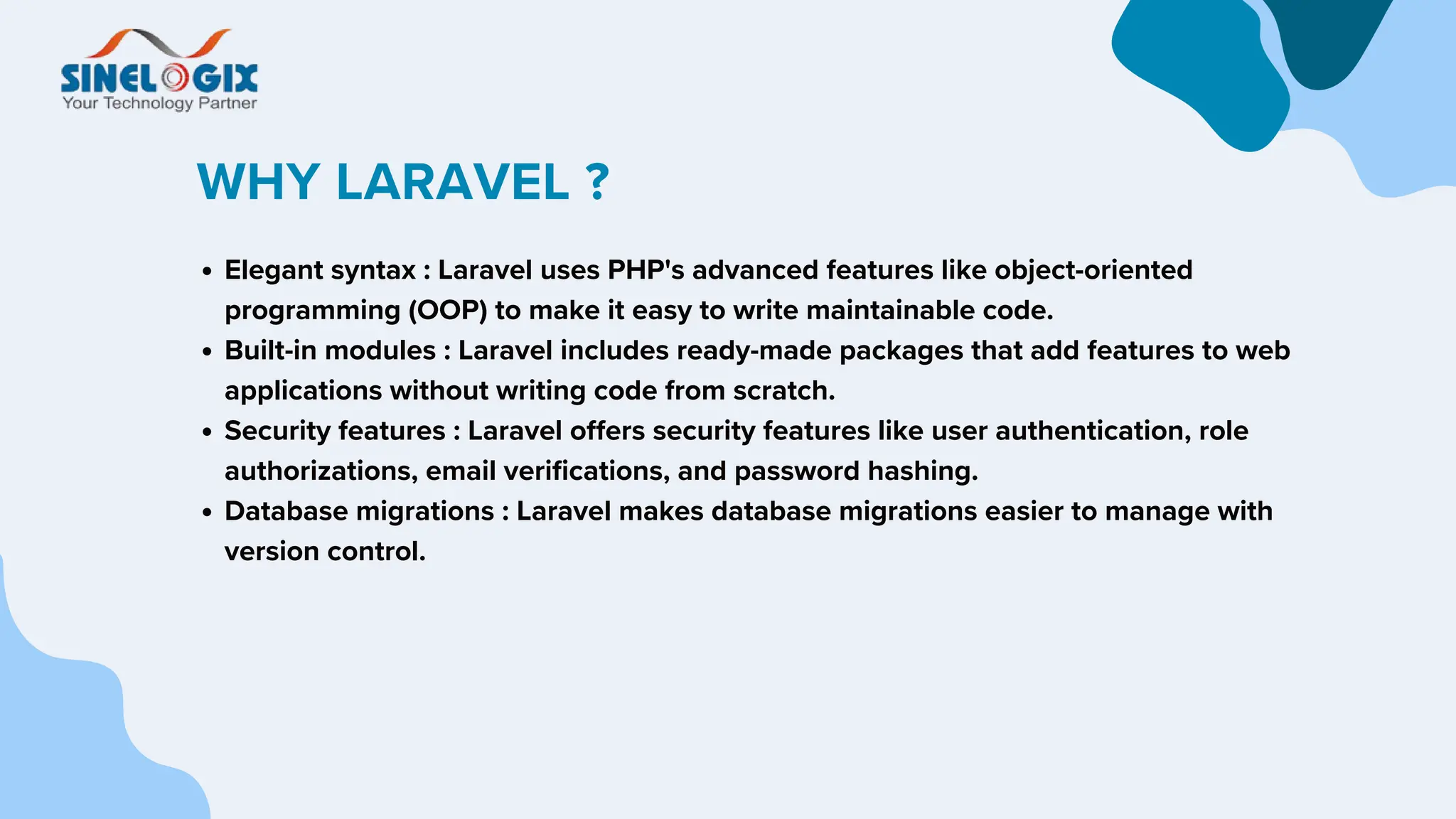 WHY LARAVEL ?
Elegant syntax : Laravel uses PHP's advanced features like object-oriented
programming (OOP) to make it easy to write maintainable code.
Built-in modules : Laravel includes ready-made packages that add features to web
applications without writing code from scratch.
Security features : Laravel offers security features like user authentication, role
authorizations, email verifications, and password hashing.
Database migrations : Laravel makes database migrations easier to manage with
version control.
 