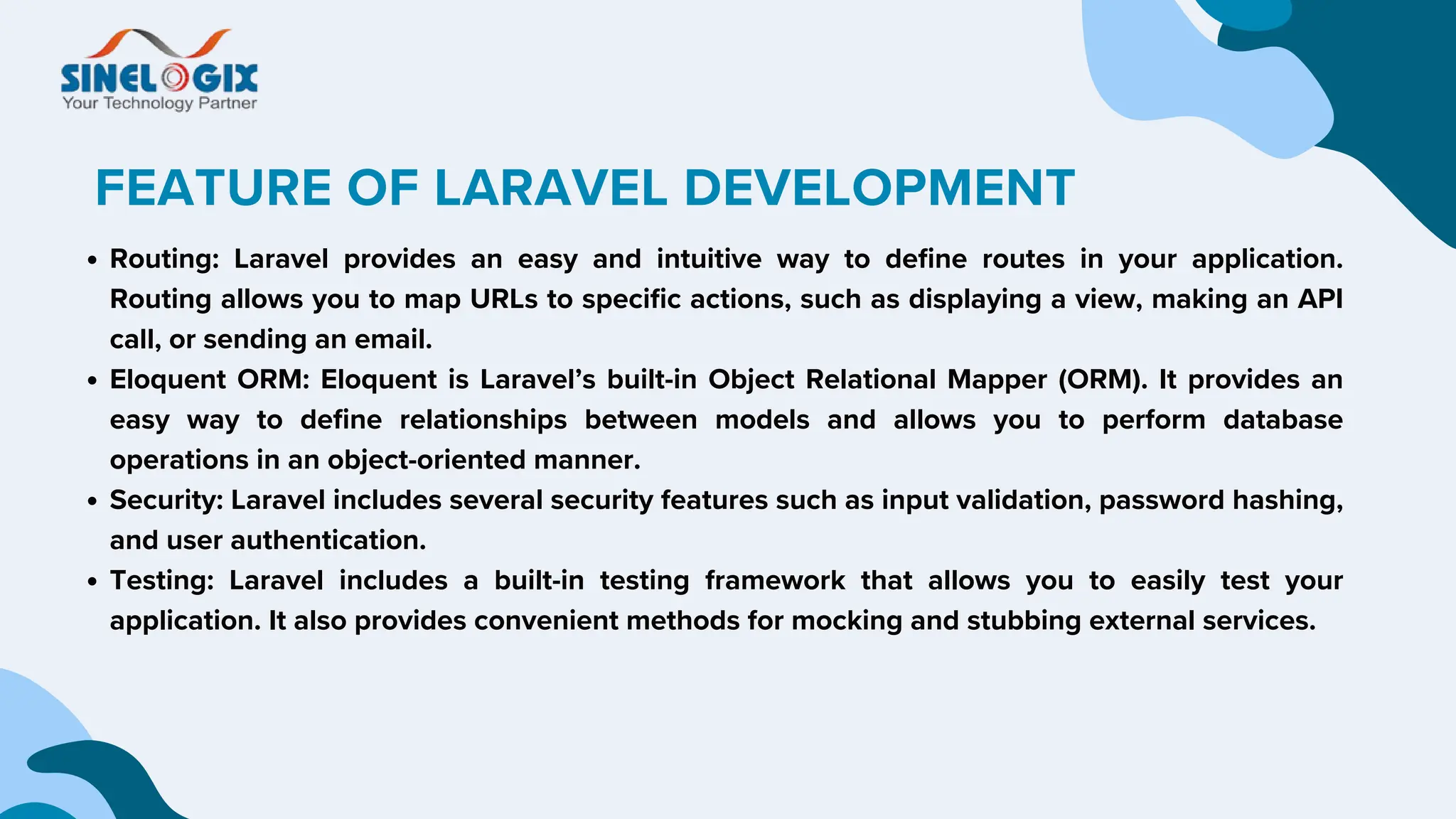 FEATURE OF LARAVEL DEVELOPMENT
Routing: Laravel provides an easy and intuitive way to define routes in your application.
Routing allows you to map URLs to specific actions, such as displaying a view, making an API
call, or sending an email.
Eloquent ORM: Eloquent is Laravel’s built-in Object Relational Mapper (ORM). It provides an
easy way to define relationships between models and allows you to perform database
operations in an object-oriented manner.
Security: Laravel includes several security features such as input validation, password hashing,
and user authentication.
Testing: Laravel includes a built-in testing framework that allows you to easily test your
application. It also provides convenient methods for mocking and stubbing external services.
 
