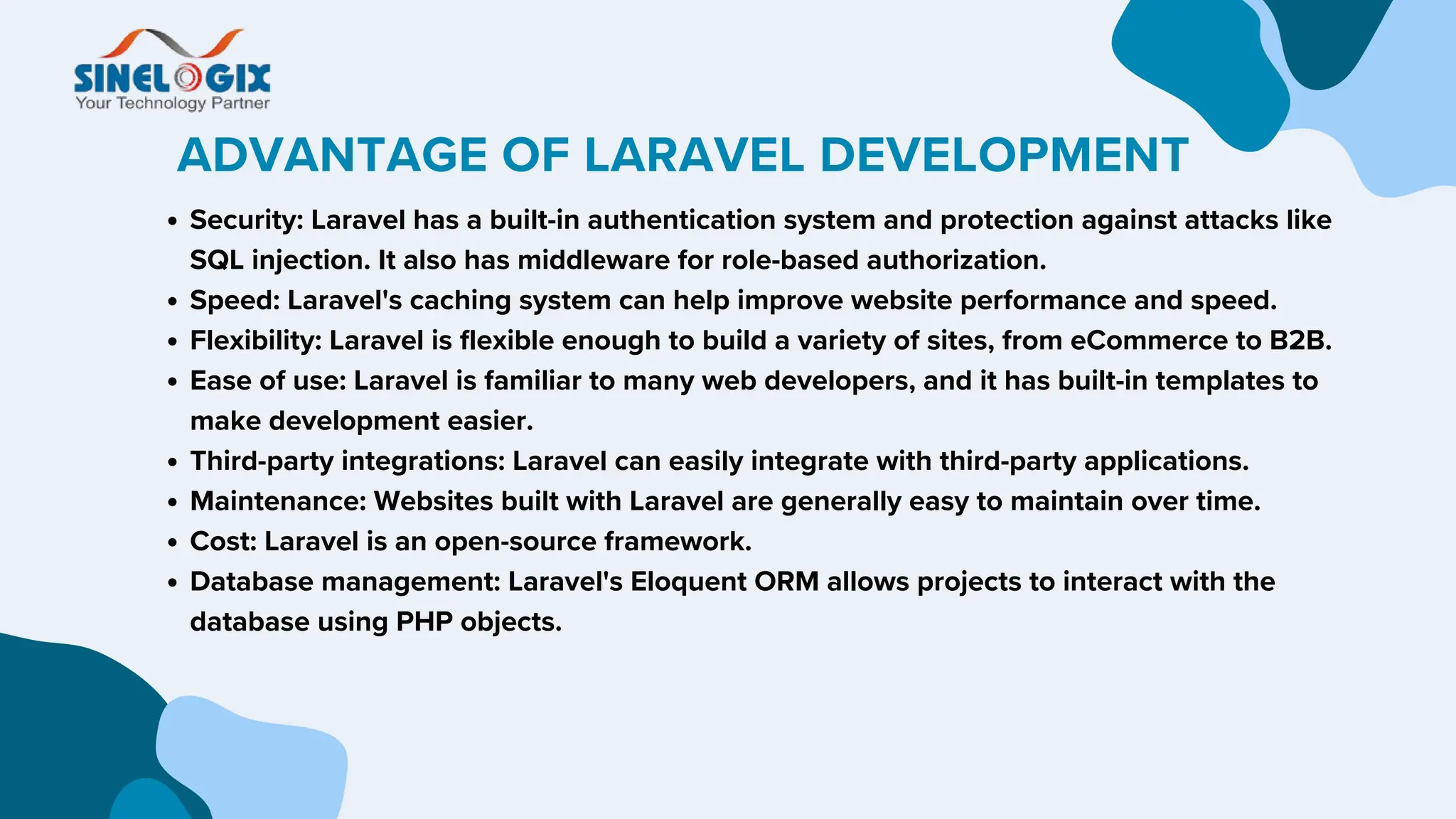 ADVANTAGE OF LARAVEL DEVELOPMENT
Security: Laravel has a built-in authentication system and protection against attacks like
SQL injection. It also has middleware for role-based authorization.
Speed: Laravel's caching system can help improve website performance and speed.
Flexibility: Laravel is flexible enough to build a variety of sites, from eCommerce to B2B.
Ease of use: Laravel is familiar to many web developers, and it has built-in templates to
make development easier.
Third-party integrations: Laravel can easily integrate with third-party applications.
Maintenance: Websites built with Laravel are generally easy to maintain over time.
Cost: Laravel is an open-source framework.
Database management: Laravel's Eloquent ORM allows projects to interact with the
database using PHP objects.
 