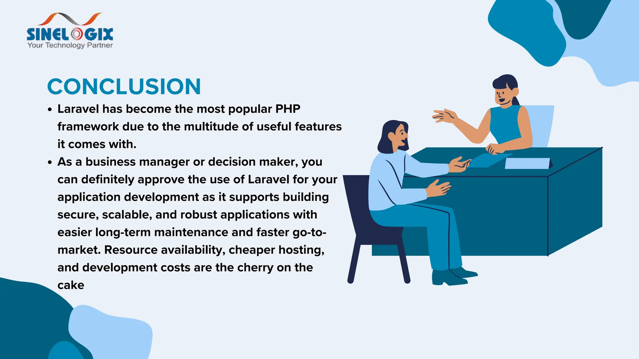 CONCLUSION
Laravel has become the most popular PHP
framework due to the multitude of useful features
it comes with.
As a business manager or decision maker, you
can definitely approve the use of Laravel for your
application development as it supports building
secure, scalable, and robust applications with
easier long-term maintenance and faster go-to-
market. Resource availability, cheaper hosting,
and development costs are the cherry on the
cake
 