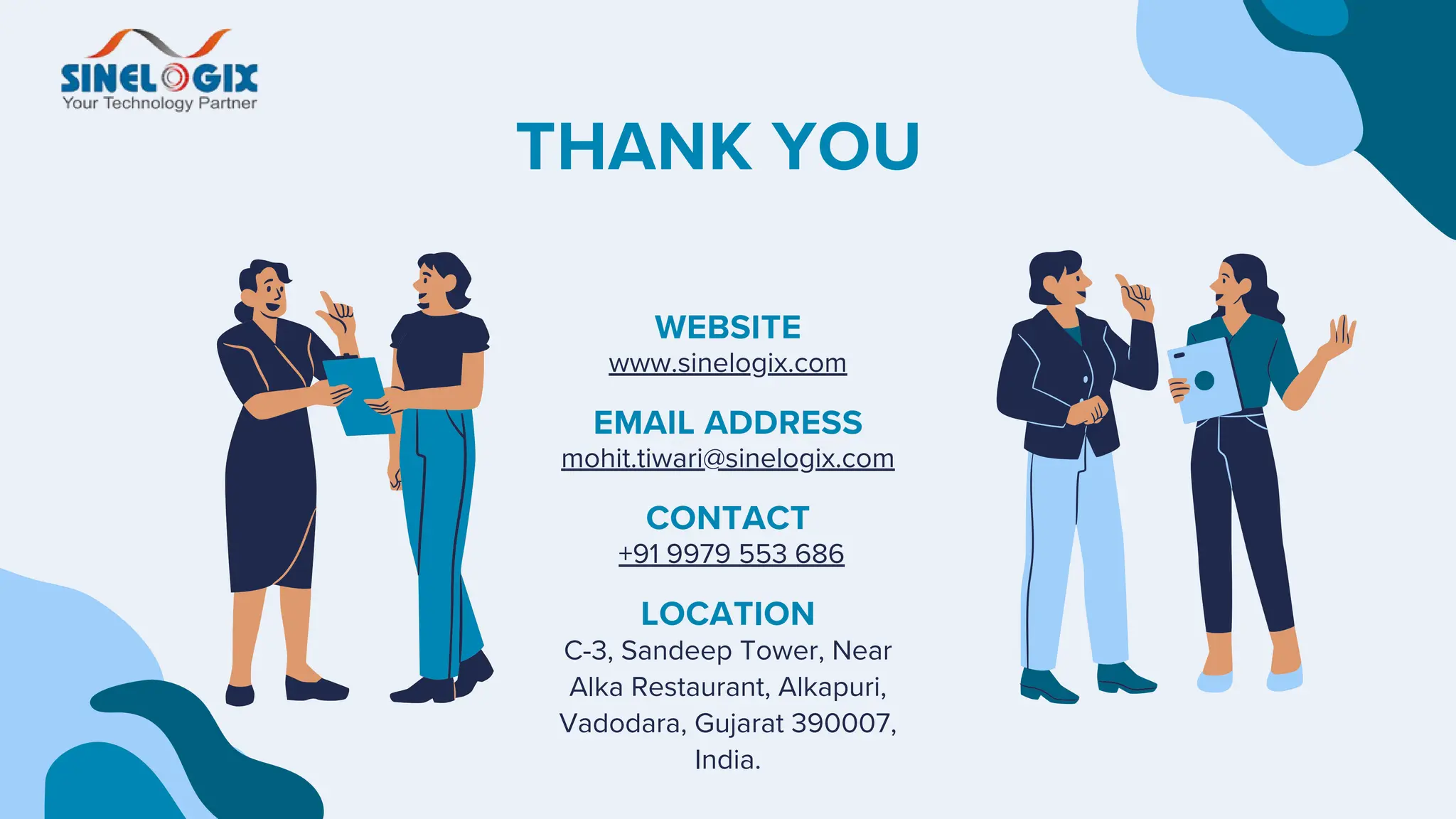 WEBSITE
www.sinelogix.com
EMAIL ADDRESS
mohit.tiwari@sinelogix.com
CONTACT
+91 9979 553 686
THANK YOU
LOCATION
C-3, Sandeep Tower, Near
Alka Restaurant, Alkapuri,
Vadodara, Gujarat 390007,
India.
 