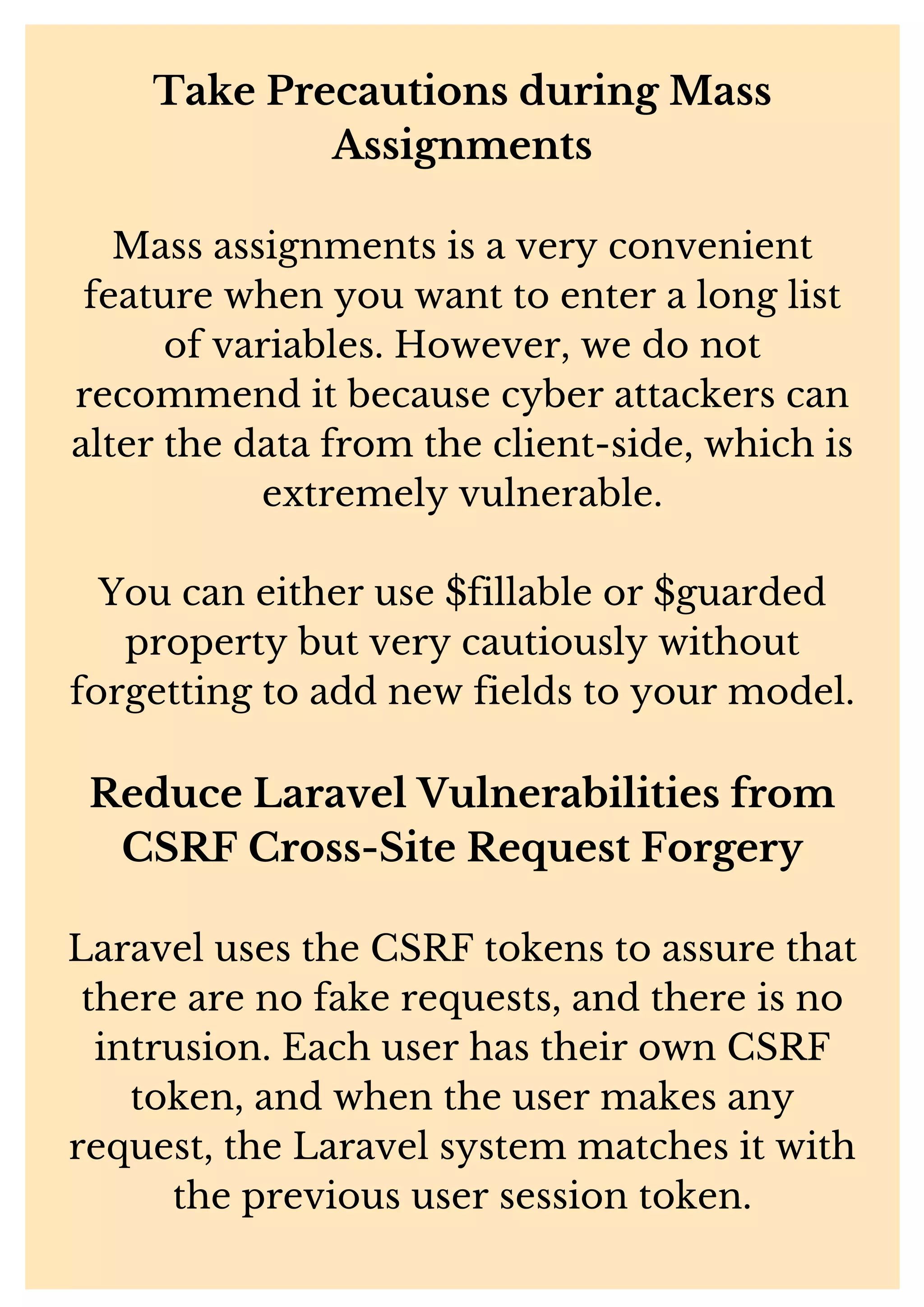 Take Precautions during Mass Assignments Mass assignments is a very convenient feature when you want to enter a long list of variables. However, we do not recommend it because cyber attackers can alter the data from the client-side, which is extremely vulnerable. You can either use $fillable or $guarded property but very cautiously without forgetting to add new fields to your model. Reduce Laravel Vulnerabilities from CSRF Cross-Site Request Forgery Laravel uses the CSRF tokens to assure that there are no fake requests, and there is no intrusion. Each user has their own CSRF token, and when the user makes any request, the Laravel system matches it with the previous user session token. 