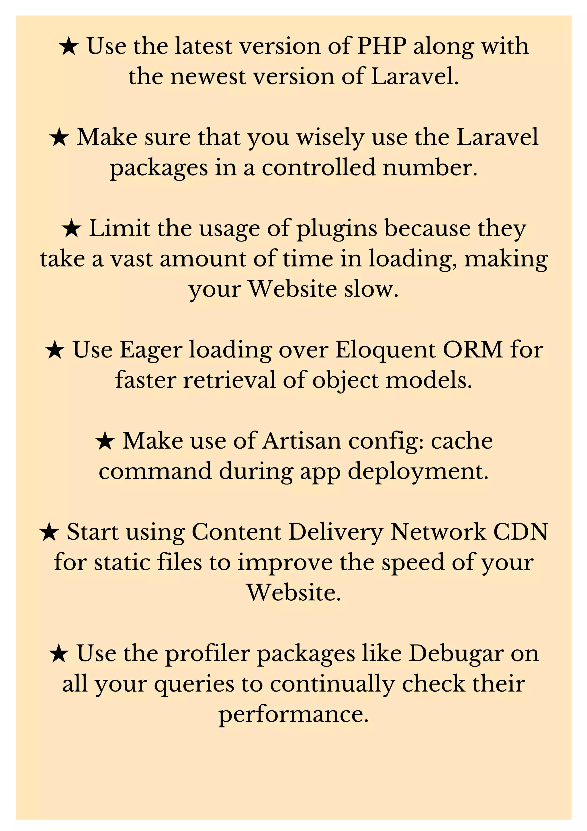 ★Use the latest version of PHP along with the newest version of Laravel. ★Make sure that you wisely use the Laravel packages in a controlled number. ★Limit the usage of plugins because they take a vast amount of time in loading, making your Website slow. ★Use Eager loading over Eloquent ORM for faster retrieval of object models. ★Make use of Artisan config: cache command during app deployment. ★Start using Content Delivery Network CDN for static files to improve the speed of your Website. ★Use the profiler packages like Debugar on all your queries to continually check their performance. 