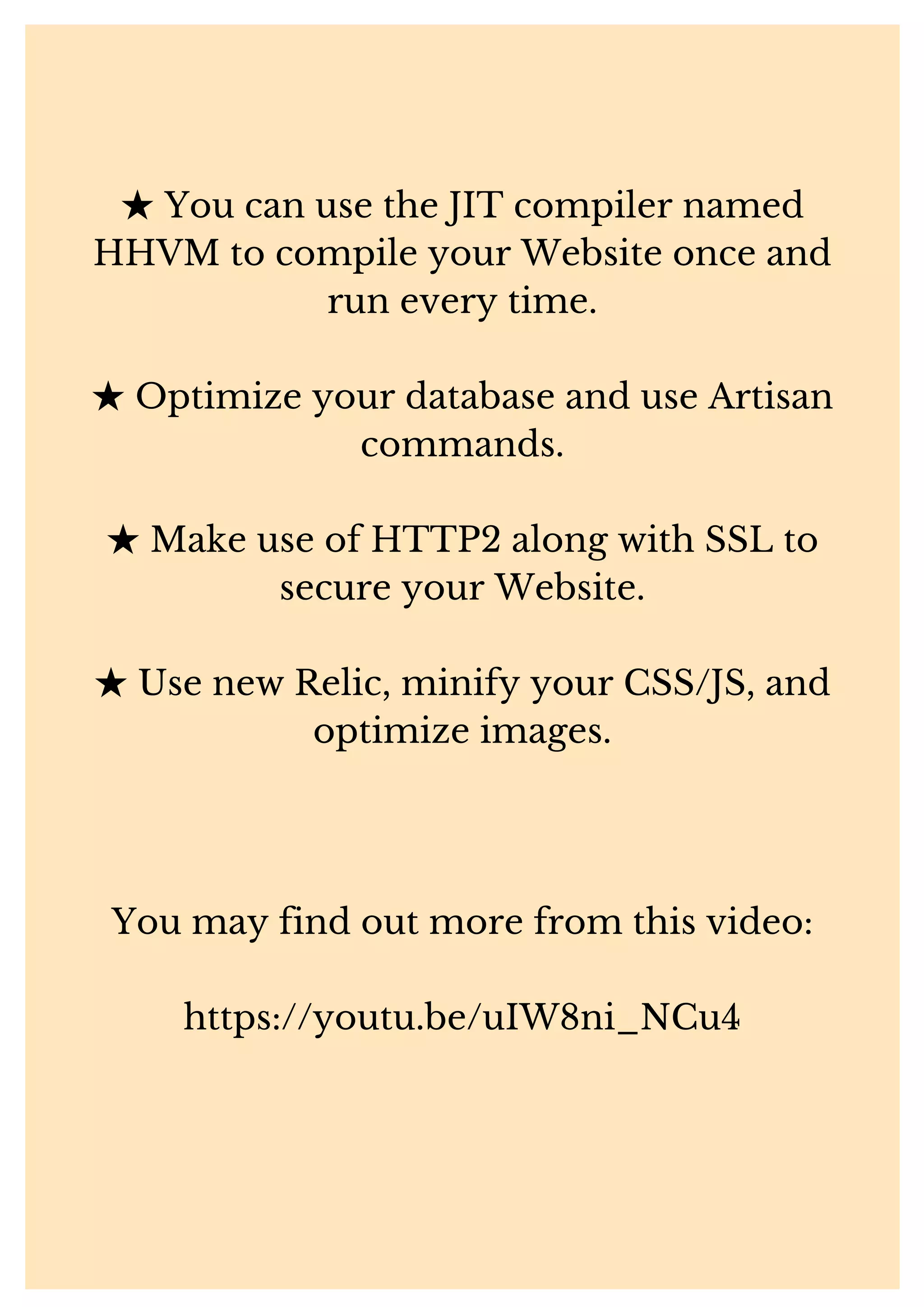 ★You can use the JIT compiler named HHVM to compile your Website once and run every time. ★Optimize your database and use Artisan commands. ★Make use of HTTP2 along with SSL to secure your Website. ★Use new Relic, minify your CSS/JS, and optimize images. You may find out more from this video: https://youtu.be/uIW8ni_NCu4 