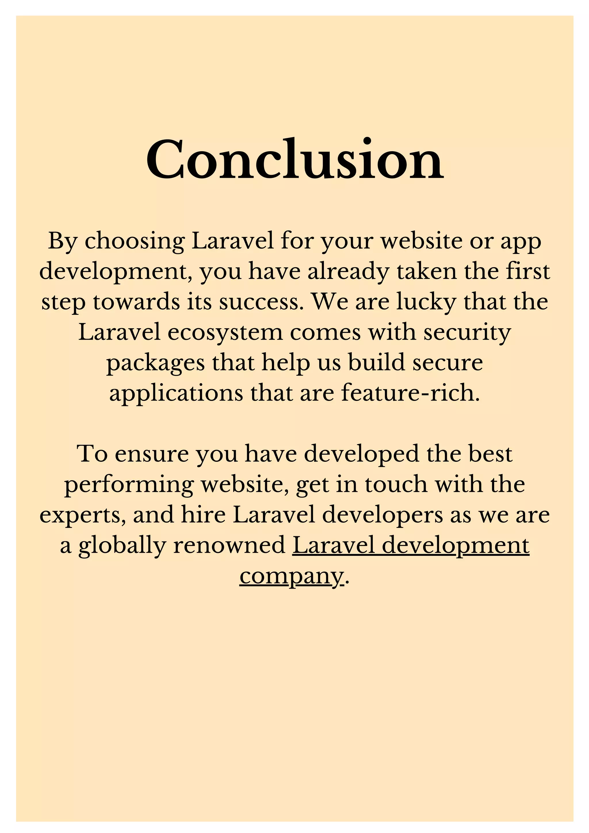 Conclusion By choosing Laravel for your website or app development, you have already taken the first step towards its success. We are lucky that the Laravel ecosystem comes with security packages that help us build secure applications that are feature-rich. To ensure you have developed the best performing website, get in touch with the experts, and hire Laravel developers as we are a globally renowned Laravel development company. 