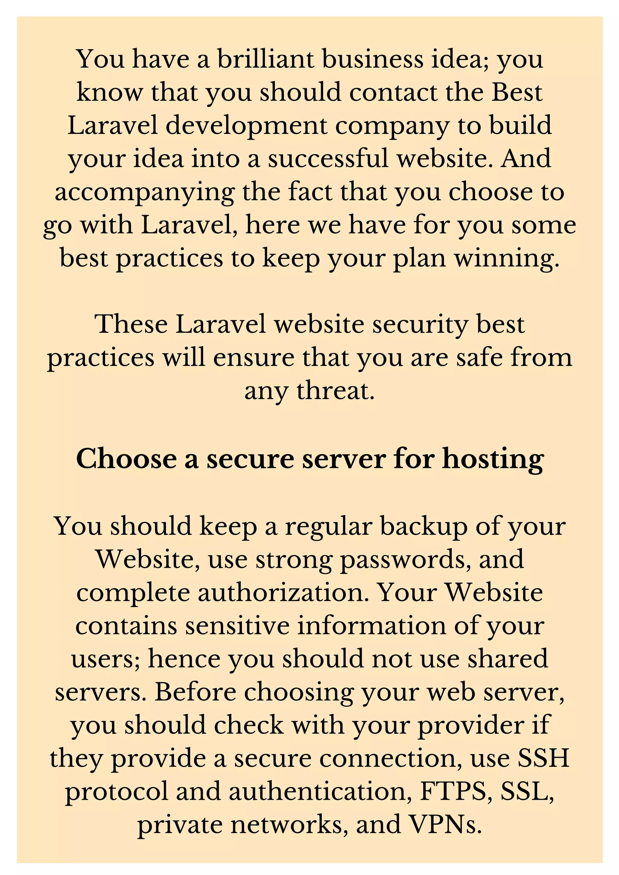 You have a brilliant business idea; you know that you should contact the Best Laravel development company to build your idea into a successful website. And accompanying the fact that you choose to go with Laravel, here we have for you some best practices to keep your plan winning. These Laravel website security best practices will ensure that you are safe from any threat. Choose a secure server for hosting You should keep a regular backup of your Website, use strong passwords, and complete authorization. Your Website contains sensitive information of your users; hence you should not use shared servers. Before choosing your web server, you should check with your provider if they provide a secure connection, use SSH protocol and authentication, FTPS, SSL, private networks, and VPNs. 