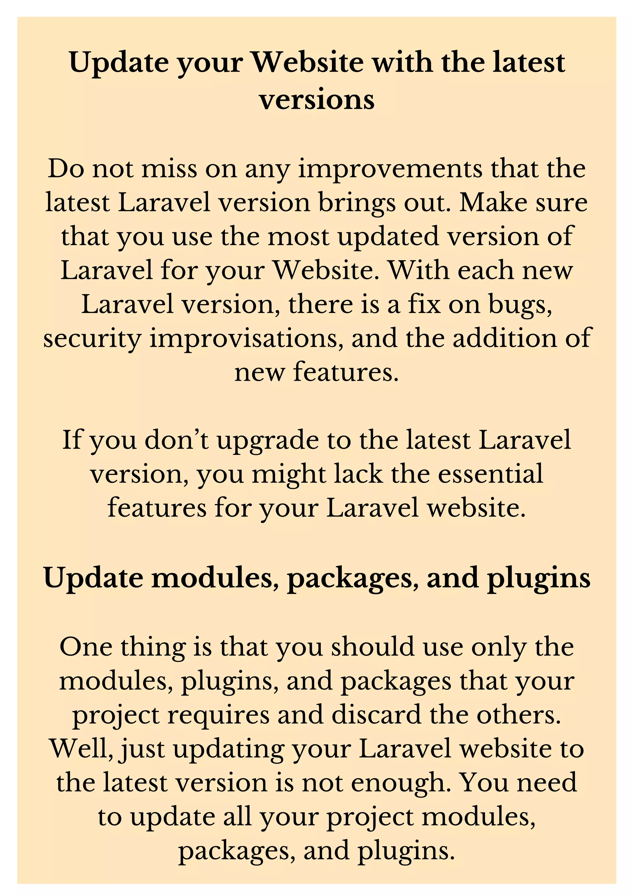 Update your Website with the latest versions Do not miss on any improvements that the latest Laravel version brings out. Make sure that you use the most updated version of Laravel for your Website. With each new Laravel version, there is a fix on bugs, security improvisations, and the addition of new features. If you don’t upgrade to the latest Laravel version, you might lack the essential features for your Laravel website. Update modules, packages, and plugins One thing is that you should use only the modules, plugins, and packages that your project requires and discard the others. Well, just updating your Laravel website to the latest version is not enough. You need to update all your project modules, packages, and plugins. 