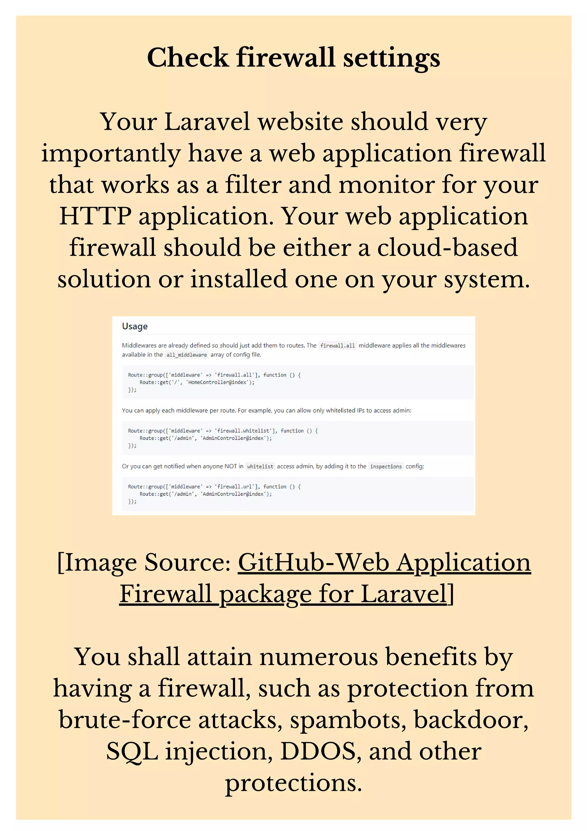 Check firewall settings Your Laravel website should very importantly have a web application firewall that works as a filter and monitor for your HTTP application. Your web application firewall should be either a cloud-based solution or installed one on your system. [Image Source: GitHub-Web Application Firewall package for Laravel] You shall attain numerous benefits by having a firewall, such as protection from brute-force attacks, spambots, backdoor, SQL injection, DDOS, and other protections. 
