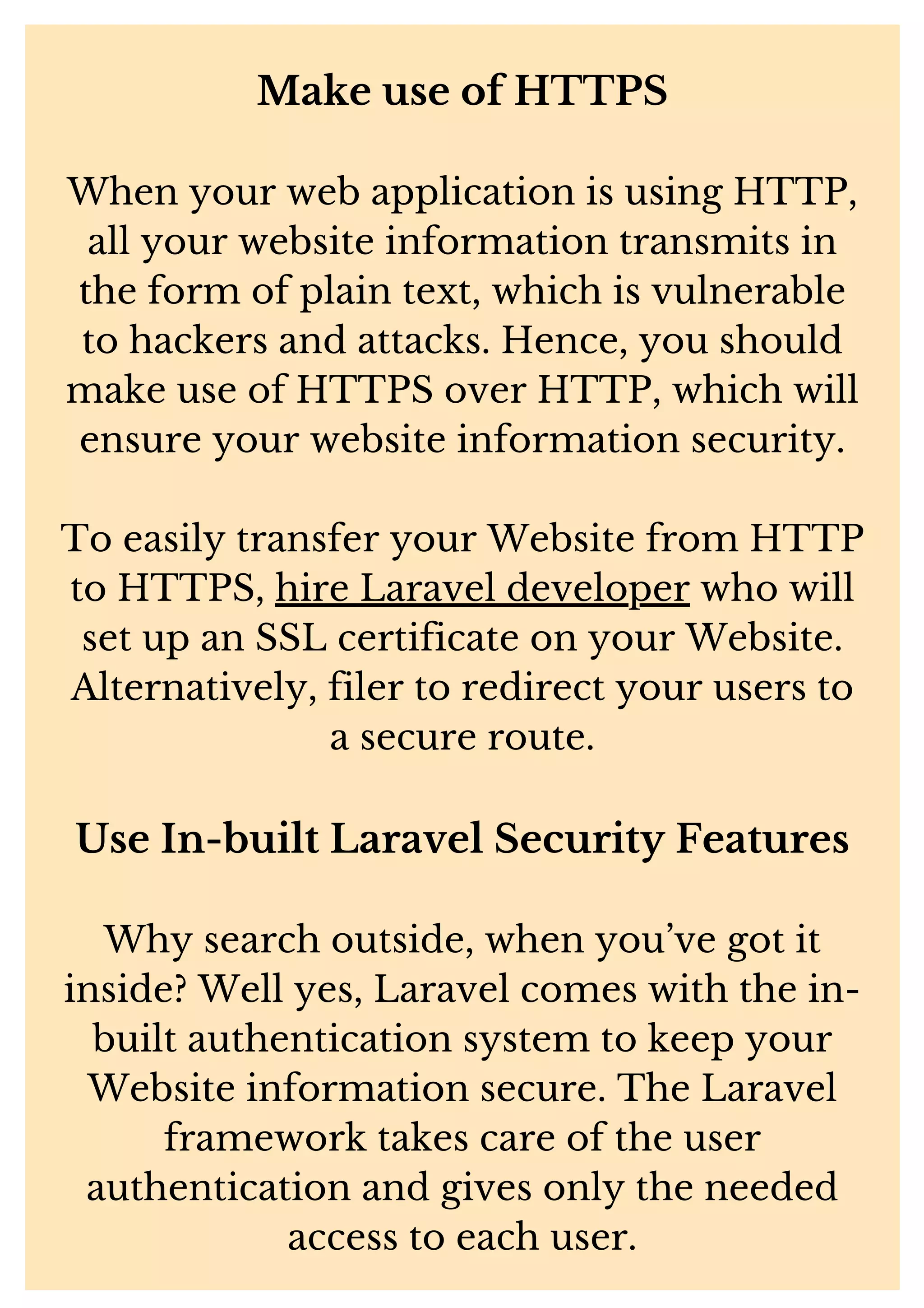 Make use of HTTPS When your web application is using HTTP, all your website information transmits in the form of plain text, which is vulnerable to hackers and attacks. Hence, you should make use of HTTPS over HTTP, which will ensure your website information security. To easily transfer your Website from HTTP to HTTPS, hire Laravel developer who will set up an SSL certificate on your Website. Alternatively, filer to redirect your users to a secure route. Use In-built Laravel Security Features Why search outside, when you’ve got it inside? Well yes, Laravel comes with the in- built authentication system to keep your Website information secure. The Laravel framework takes care of the user authentication and gives only the needed access to each user. 