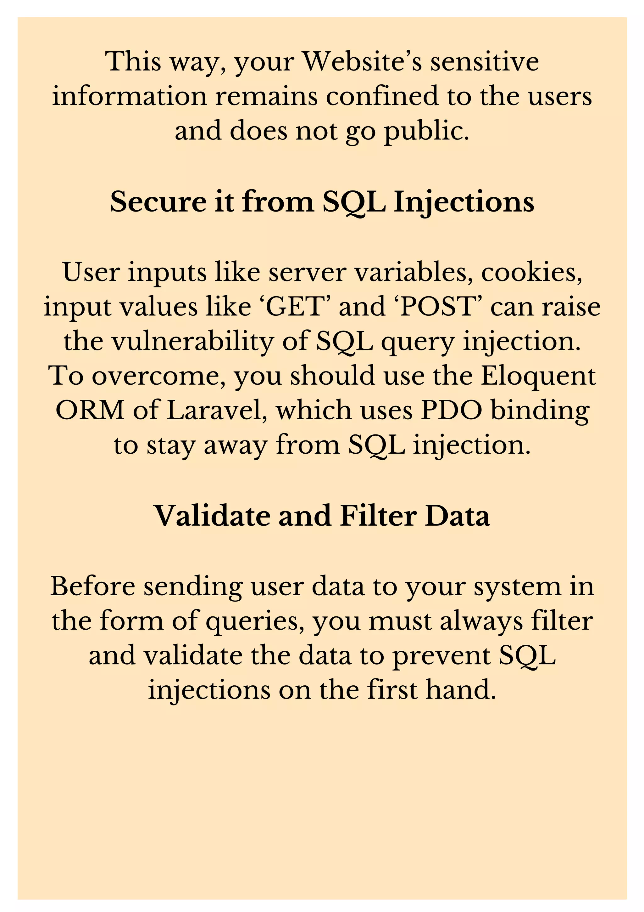 This way, your Website’s sensitive information remains confined to the users and does not go public. Secure it from SQL Injections User inputs like server variables, cookies, input values like ‘GET’ and ‘POST’ can raise the vulnerability of SQL query injection. To overcome, you should use the Eloquent ORM of Laravel, which uses PDO binding to stay away from SQL injection. Validate and Filter Data Before sending user data to your system in the form of queries, you must always filter and validate the data to prevent SQL injections on the first hand. 