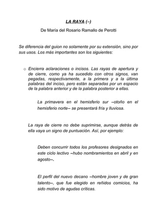 LA RAYA (−)
De María del Rosario Ramallo de Perotti
Se diferencia del guion no solamente por su extensión, sino por
sus usos. Los más importantes son los siguientes:
o Encierra aclaraciones o incisos. Las rayas de apertura y
de cierre, como ya ha sucedido con otros signos, van
pegadas, respectivamente, a la primera y a la última
palabras del inciso, pero están separadas por un espacio
de la palabra anterior y de la palabra posterior a ellas.
La primavera en el hemisferio sur −otoño en el
hemisferio norte− se presentará fría y lluviosa.
La raya de cierre no debe suprimirse, aunque detrás de
ella vaya un signo de puntuación. Así, por ejemplo:
Deben concurrir todos los profesores designados en
este ciclo lectivo −hubo nombramientos en abril y en
agosto−.
El perfil del nuevo decano −hombre joven y de gran
talento−, que fue elegido en reñidos comicios, ha
sido motivo de agudas críticas.
 