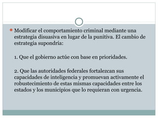 Modificar el comportamiento criminal mediante una 
estrategia disuasiva en lugar de la punitiva. El cambio de 
estrategia supondría: 
1. Que el gobierno actúe con base en prioridades. 
2. Que las autoridades federales fortalezcan sus 
capacidades de inteligencia y promuevan activamente el 
robustecimiento de estas mismas capacidades entre los 
estados y los municipios que lo requieran con urgencia. 
 
