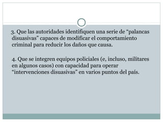 3. Que las autoridades identifiquen una serie de “palancas 
disuasivas” capaces de modificar el comportamiento 
criminal para reducir los daños que causa. 
4. Que se integren equipos policiales (e, incluso, militares 
en algunos casos) con capacidad para operar 
“intervenciones disuasivas” en varios puntos del país. 
 
