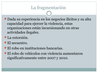 La fragmentación 
Dada su experiencia en los negocios ilícitos y su alta 
capacidad para ejercer la violencia, estas 
organizaciones están incursionando en otras 
actividades ilegales. 
La extorsión. 
El secuestro. 
El robo en instituciones bancarias. 
El robo de vehículos con violencia aumentaron 
significativamente entre 2007 y 2010. 
 