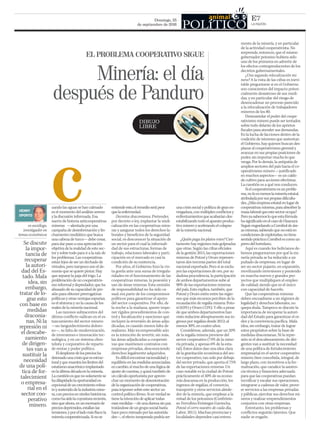 Domingo, 25
de septiembre de 2016 LA RAZÓN
E7
c entiendeesto,elremedioserápeor
quelaenfermedad.
Decretos draconianos. Pretender,
por decreto o ley, implantar la sindi-
calización en las cooperativas mine-
ras y asegurar todos los derechos la-
borales y beneficios de la seguridad
social, es desconocer la situación de
un sector para el cual la informali-
dad de sus estructuras, formas de
trabajo, relaciones laborales y parti-
cipación en el mercado es casi la
condición de su existencia.
Por años, el Gobierno hizo la vis-
ta gorda ante una suma de irregula-
ridades en el funcionamiento de las
cooperativas mineras, la posesión y
uso de áreas mineras. Esta omisión
de responsabilidad no ha sido ca-
sual; era parte de los compromisos
políticos para garantizar el apoyo
del sector cooperativo. Por ello, de
la noche a la mañana, querer impo-
ner rígidos procedimientos de con-
trol y fiscalización y sanciones que
incluyen la reversión de áreas adju-
dicadas, es cuando menos falta de
realismo. Más incomprensible aún
es la intención de revertir, sin más,
las áreas adjudicadas a cooperati-
vas que mantienen contratos con
empresas privadas, desconociendo
derechos legalmente adquiridos.
Esdifícilencontrarracionalidady
equilibrioenlasmedidasanunciadas;
encambio,símuchodeunalógicade
ajustedecuentas,yquizátambiénde
uncálculooportunistaporaprove-
charunmomentodedesorientación
delaorganizacióndecooperativas,
paraimponersobreestesectorun
controlpolíticoférreo.Sienverdadse
tienelaintencióndeaplicartodas
esasmedidas—deunadurezasinpar,
tratándosedeungruposocialhasta
hacepocomimadoporlasautorida-
des—,elefectoinesperadopodríaser
unacrisissocialypolíticadegranen-
vergadura,conmúltiplesconflictosy
enfrentamientosqueacabaríandes-
estabilizandotodoelaparatoproduc-
tivomineroyacelerandoelcolapso
delamineríanacional.
¿Quién paga los platos rotos? Cier-
tamente hay regiones más golpeadas
que otras. Según las cifras oficiales
de la gestión 2015, las exportaciones
mineras de Potosí y Oruro represen-
taron dos terceras partes del total
nacional exportado. Pero si se exclu-
yen las exportaciones de oro, por su
dudosa procedencia, la participación
de ambos departamentos sube al
90% de las exportaciones mineras
del país. Esto explica, también, que
Potosí y Oruro estén entre las regio-
nes que más recursos perciben de la
recaudación de regalía minera: Poto-
sí (63%) y Oruro (12%). Y ello a pesar
de que ambos departamentos han
visto reducirse abruptamente sus in-
gresos por regalías desde 2012; al
menos 30%, en cuatro años.
Considérese, además, que un 20%
de la regalía minera proviene del
sector cooperativo (74% de la mine-
ría privada, y apenas 6% de la esta-
tal). Estos datos dan una idea clara
de la gravitación económica del sec-
tor cooperativo, tan solo por debajo
del sector privado, que aporta el 75%
de las exportaciones mineras. Un
caso notable es la ciudad de Potosí:
prácticamente el 50% de su econo-
mía descansa en la producción, los
ingresos de regalías, el comercio,
transporte y otros servicios alrede-
dor de la minería, que emplean a la
mitad de los potosinos (Confrónte-
se: Ferrufino-Eróstegui-Gavincha,
Potosí: el cerro nuestro de cada día,
Labor, 2011). Muchas provincias y
localidades dependen casi entera-
es sociólogo,
investigador en
temas económicos
DIBUJO
LIBRE
mente de la minería, y en particular
de la actividad cooperativista. No
sorprende, entonces, que el mismo
gobernador potosino hubiera sido
uno de los primeros en advertir de
los efectos contraproducentes de los
decretos gubernamentales.
¿Una segunda relocalización mi-
nera? A la vista de las cifras es inevi-
table preguntarse si en el Gobierno
son conscientes del impacto poten-
cialmente desastroso de sus medi-
das, y en particular del riesgo de
desencadenar un proceso parecido
a la relocalización de trabajadores
mineros de los 80.
Desmantelar el poder del coope-
rativismo minero puede ser tentador,
sobre todo delante de los aprietos
fiscales para atender sus demandas.
En la lucha de facciones dentro de la
coalición de intereses que sustentan
el Gobierno, hay quienes buscan des-
plazar al cooperativismo gremial y
avanzar en sus propias posiciones de
poder, sin importar mucho lo que
venga. Por lo demás, la antipatía de
amplios sectores del país hacia el co-
operativismo minero —justificado
en muchos aspectos— es un caldo
de cultivo para acciones efectistas.
La cuestión es a qué nos conducen.
Sielcooperativismoesunproble-
ma,noloesmenoslamineríaestatal,
atribuladaporsuspropiasdificulta-
des.¿Másempresaestatalenlugarde
cooperativasmineras,paraabsorberla
masalaboralqueestesectorocupa?
Peroyasabemosloqueestafórmula
hasignificadoenelcasodeHuanuni.
SeguirengordandoaComiboldeáre-
asmineras,sabiendoquenoestáen
condicionesdeexplotarlas,notiene
sentidopráctico;Comibolescomoun
perrodelhortelano.
Aquí es cuando los bolivianos de-
bemos preguntarnos por qué la mi-
nería privada se ha reducido a un
puñado de empresas, en lugar de
ser un sector pujante, en expansión,
movilizando inversiones y poniendo
en marcha nuevos y grandes pro-
yectos que multipliquen el empleo
de calidad; siendo que es el único
con capacidad de hacerlo.
Que las cooperativas mineras
deben encuadrarse a un régimen de
legalidad y derechos laborales, no
quepa duda. Tampoco se discute la
importancia de recuperar la autori-
dad del Estado para garantizar el or-
den y la convivencia pacífica. Mala
idea, sin embargo, tratar de lograr
estos propósitos sobre la base de
medidas draconianas. Ni la repre-
sión ni el descabezamiento de diri-
gentes van a sustituir la necesidad
de una política de fortalecimiento
empresarial en el sector cooperativo
minero; bien concebida, integral, de
largo plazo, con incentivos a la for-
malización, que canalice la asisten-
cia técnica y financiera adecuada
para que las cooperativas puedan
tecnificar y escalar sus operaciones,
integrarse a cadenas de valor, prove-
er servicios a las empresas privadas
y públicas, ejercitar sus derechos mi-
neros y realizar emprendimientos
conjuntos con otras empresas.
Entretanto, los problemas y
conflictos seguirán latentes. Que
nadie se engañe.
HENRY
OPORTO
EL PROBLEMA COOPERATIVO SIGUE
Minería: el día
después de Panduro
uando las aguas se han calmado
es el momento del análisis sereno
y la discusión informada. Esa
suerte de histeria anticooperativas
mineras —alentada por una
campaña de desinformación y lin-
chamiento mediático que busca
una cabeza de turco— debe cesar,
para dar paso a una apreciación
objetiva de la realidad de este sec-
tor y sobre todo para ir a la raíz de
los problemas. Las cooperativas
están lejos de ser un dechado de
virtudes, pero tampoco son el de-
monio que se quiere pintar. Hay
que separar la paja del trigo. La
proliferación de un cooperativis-
mo informal y depredador, que ha
abusado de su capacidad de pre-
sión para obtener prerrogativas
políticas y otras ventajas espurias,
es el síntoma y no la causa de los
males de la minería nacional.
Las razones subyacentes del
último conflicto radican en el es-
tancamiento del sector minero
—un languidecimiento doloro-
so—, su falta de modernización,
de inversiones e innovación tec-
nológica, y en un sistema clien-
telista y corporativo de reparto
de rentas y poder político.
Eldesplomedelospreciosha
detonadounacrisisqueesestruc-
turalyquemuestraloslímitesdel
estatismoanacrónicoimplantado
enlaúltimadécadaenlaminería.
Lacuestiónesquenosolamentese
hadilapidadolaoportunidadex-
cepcionaldeuncrecimientorobus-
toysostenidodelaindustriamine-
ra,conpreciosenniveleshistóricos,
comohasidolacoyunturareciente,
sinoqueahora,enunescenariode
preciosdeprimidos,estallanlas
tensiones,yporelladomásflaco:la
mineríacooperativizada.Sinose
Se discute
la impor-
tancia de
recuperar
la autori-
dad del Es-
tado. Mala
idea, sin
embargo,
tratar de lo-
grar esto
con base en
medidas
draconia-
nas. Ni la
represión ni
el descabe-
zamiento
de dirigen-
tes van a
sustituir la
necesidad
de una polí-
tica de for-
talecimient
o empresa-
rial en el
sector coo-
perativo
minero.
 