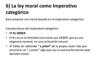 6) La ley moral como Imperativo
categórico
Kant propone una moral basada en el imperativo categórico:
Características del imperativo categórico
• 1º EL DEBER
• El fin no es la felicidad sino actuar por DEBER: que es una
exigencia racional, no una inclinación natural.
• 2º Debe ser obtenido “ a priori” de la propia razón: hay que
encontrar un “ a priori” algo que sea la esencia-formal de toda
decisión moral:
 