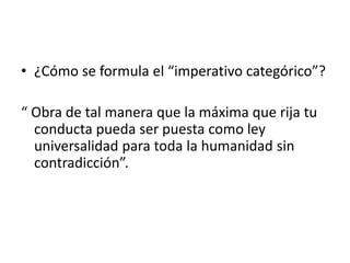 • ¿Cómo se formula el “imperativo categórico”?
“ Obra de tal manera que la máxima que rija tu
conducta pueda ser puesta como ley
universalidad para toda la humanidad sin
contradicción”.
 