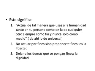 • Esto significa:
1. “Actúa de tal manera que uses a la humanidad
tanto en tu persona como en la de cualquier
otro siempre como fin y nunca sólo como
medio” ( de ahí lo de universal)
2. No actuar por fines sino proponerte fines: es la
libertad
3. Dejar a los demás que se pongan fines: la
dignidad
 