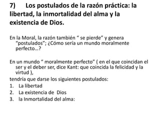 7) Los postulados de la razón práctica: la
libertad, la inmortalidad del alma y la
existencia de Dios.
En la Moral, la razón también “ se pierde” y genera
“postulados”; ¿Cómo sería un mundo moralmente
perfecto…?
En un mundo “ moralmente perfecto” ( en el que coincidan el
ser y el deber ser, dice Kant: que coincida la felicidad y la
virtud ),
tendría que darse los siguientes postulados:
1. La libertad
2. La existencia de Dios
3. la Inmortalidad del alma:
 