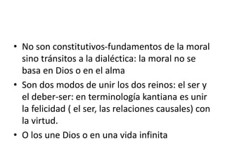 • No son constitutivos-fundamentos de la moral
sino tránsitos a la dialéctica: la moral no se
basa en Dios o en el alma
• Son dos modos de unir los dos reinos: el ser y
el deber-ser: en terminología kantiana es unir
la felicidad ( el ser, las relaciones causales) con
la virtud.
• O los une Dios o en una vida infinita
 