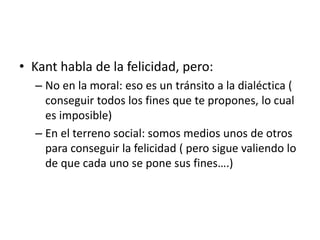 • Kant habla de la felicidad, pero:
– No en la moral: eso es un tránsito a la dialéctica (
conseguir todos los fines que te propones, lo cual
es imposible)
– En el terreno social: somos medios unos de otros
para conseguir la felicidad ( pero sigue valiendo lo
de que cada uno se pone sus fines….)
 
